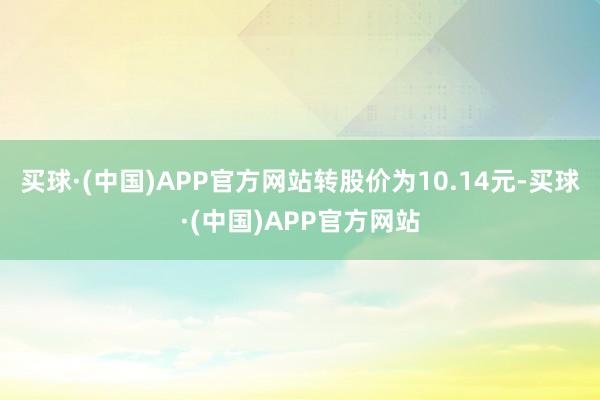 买球·(中国)APP官方网站转股价为10.14元-买球·(中国)APP官方网站