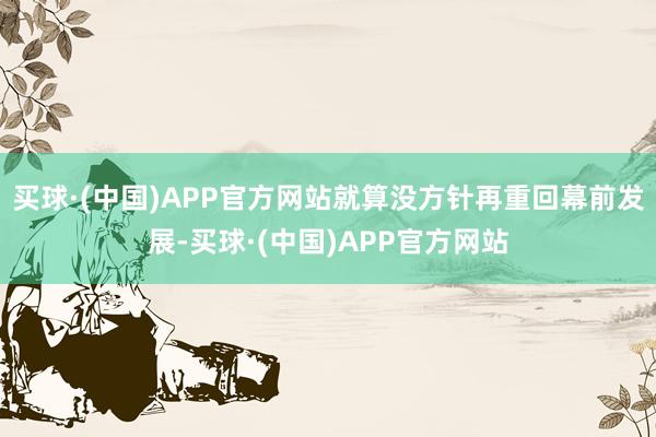 买球·(中国)APP官方网站就算没方针再重回幕前发展-买球·(中国)APP官方网站