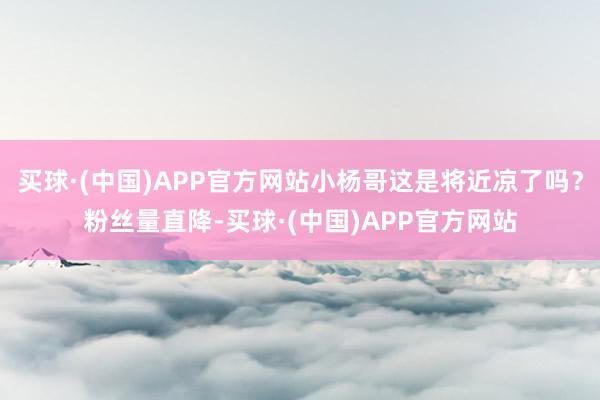 买球·(中国)APP官方网站小杨哥这是将近凉了吗？粉丝量直降-买球·(中国)APP官方网站