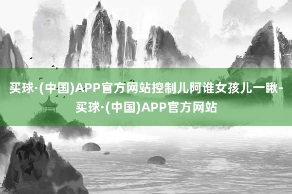 买球·(中国)APP官方网站控制儿阿谁女孩儿一瞅-买球·(中国)APP官方网站