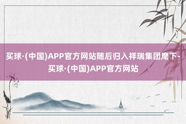 买球·(中国)APP官方网站随后归入祥瑞集团麾下-买球·(中国)APP官方网站