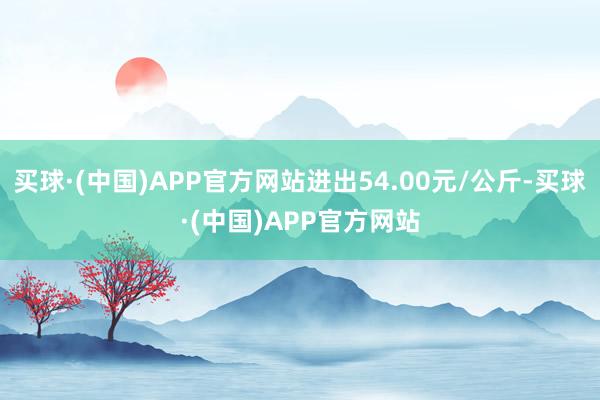 买球·(中国)APP官方网站进出54.00元/公斤-买球·(中国)APP官方网站