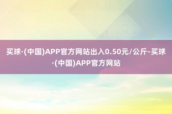 买球·(中国)APP官方网站出入0.50元/公斤-买球·(中国)APP官方网站