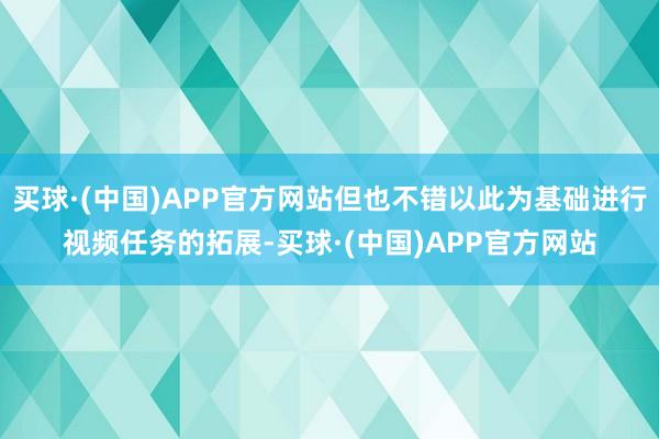 买球·(中国)APP官方网站但也不错以此为基础进行视频任务的拓展-买球·(中国)APP官方网站