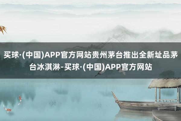 买球·(中国)APP官方网站贵州茅台推出全新址品茅台冰淇淋-买球·(中国)APP官方网站