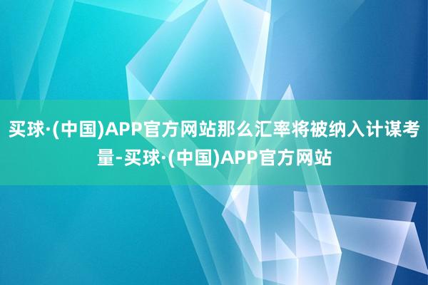 买球·(中国)APP官方网站那么汇率将被纳入计谋考量-买球·(中国)APP官方网站