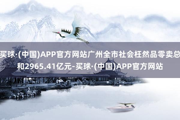 买球·(中国)APP官方网站广州全市社会枉然品零卖总和2965.41亿元-买球·(中国)APP官方网站