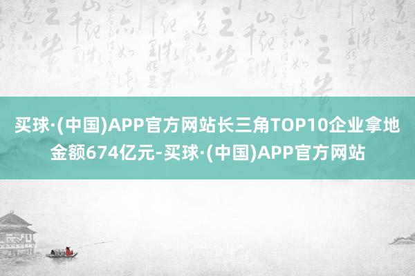 买球·(中国)APP官方网站长三角TOP10企业拿地金额674亿元-买球·(中国)APP官方网站