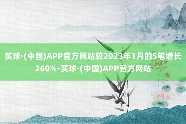 买球·(中国)APP官方网站较2023年1月的5笔增长260%-买球·(中国)APP官方网站