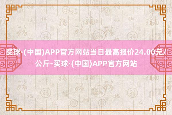 买球·(中国)APP官方网站当日最高报价24.00元/公斤-买球·(中国)APP官方网站