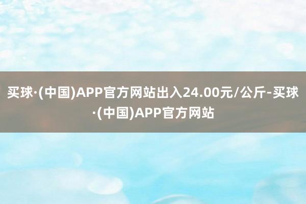 买球·(中国)APP官方网站出入24.00元/公斤-买球·(中国)APP官方网站