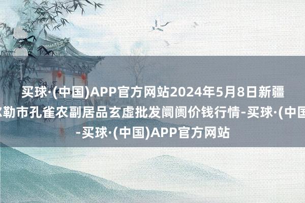 买球·(中国)APP官方网站2024年5月8日新疆兵团农二师库尔勒市孔雀农副居品玄虚批发阛阓价钱行情-买球·(中国)APP官方网站