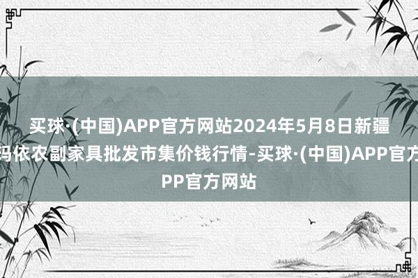 买球·(中国)APP官方网站2024年5月8日新疆克拉玛依农副家具批发市集价钱行情-买球·(中国)APP官方网站