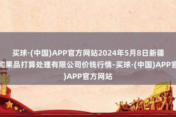 买球·(中国)APP官方网站2024年5月8日新疆九昌盛和果品打算处理有限公司价钱行情-买球·(中国)APP官方网站