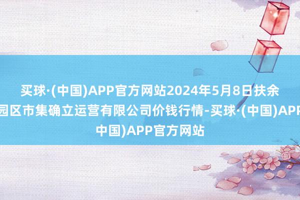 买球·(中国)APP官方网站2024年5月8日扶余市三井子园区市集确立运营有限公司价钱行情-买球·(中国)APP官方网站