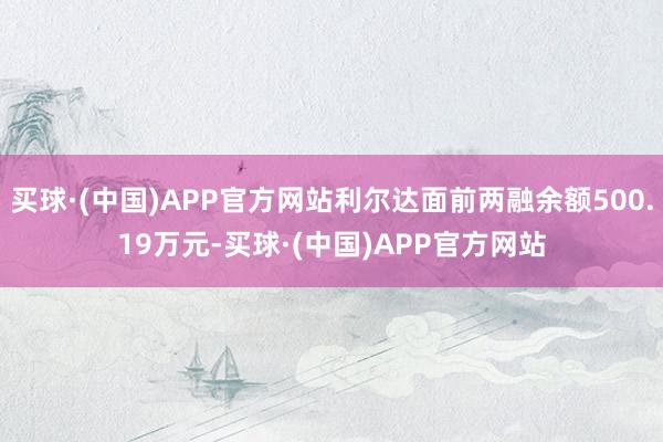 买球·(中国)APP官方网站利尔达面前两融余额500.19万元-买球·(中国)APP官方网站