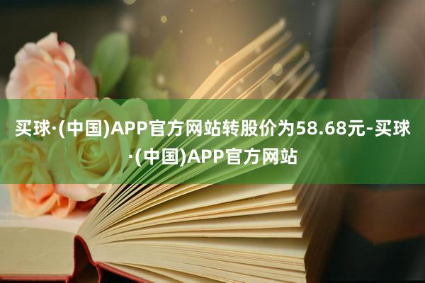 买球·(中国)APP官方网站转股价为58.68元-买球·(中国)APP官方网站