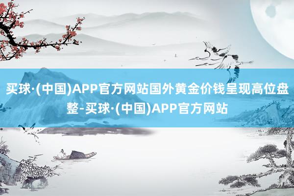 买球·(中国)APP官方网站国外黄金价钱呈现高位盘整-买球·(中国)APP官方网站