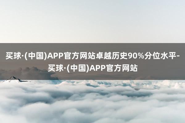 买球·(中国)APP官方网站卓越历史90%分位水平-买球·(中国)APP官方网站