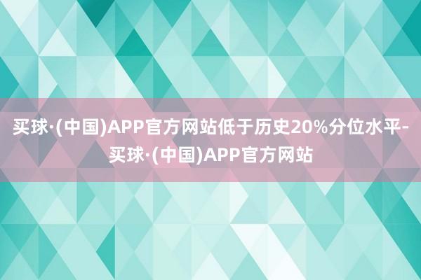 买球·(中国)APP官方网站低于历史20%分位水平-买球·(中国)APP官方网站