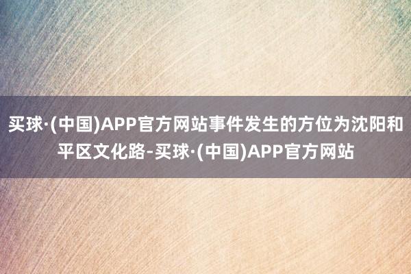 买球·(中国)APP官方网站事件发生的方位为沈阳和平区文化路-买球·(中国)APP官方网站