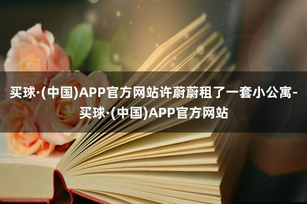 买球·(中国)APP官方网站许蔚蔚租了一套小公寓-买球·(中国)APP官方网站