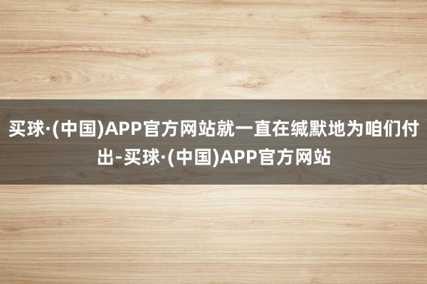 买球·(中国)APP官方网站就一直在缄默地为咱们付出-买球·(中国)APP官方网站