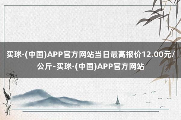 买球·(中国)APP官方网站当日最高报价12.00元/公斤-买球·(中国)APP官方网站