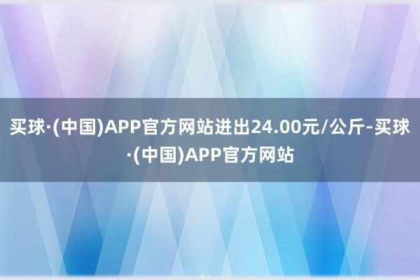 买球·(中国)APP官方网站进出24.00元/公斤-买球·(中国)APP官方网站