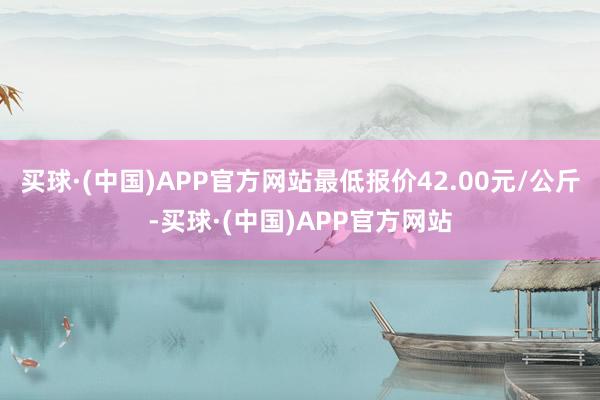 买球·(中国)APP官方网站最低报价42.00元/公斤-买球·(中国)APP官方网站