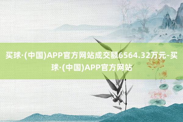 买球·(中国)APP官方网站成交额6564.32万元-买球·(中国)APP官方网站