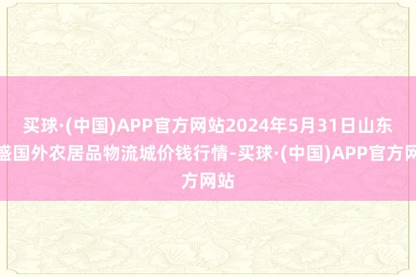 买球·(中国)APP官方网站2024年5月31日山东凯盛国外农居品物流城价钱行情-买球·(中国)APP官方网站