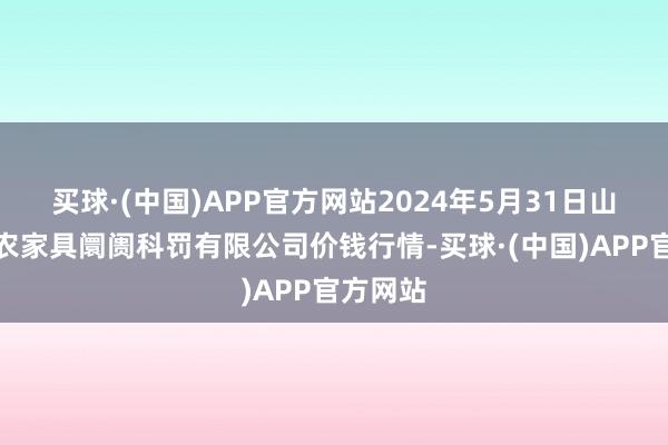 买球·(中国)APP官方网站2024年5月31日山东喜地农家具阛阓科罚有限公司价钱行情-买球·(中国)APP官方网站