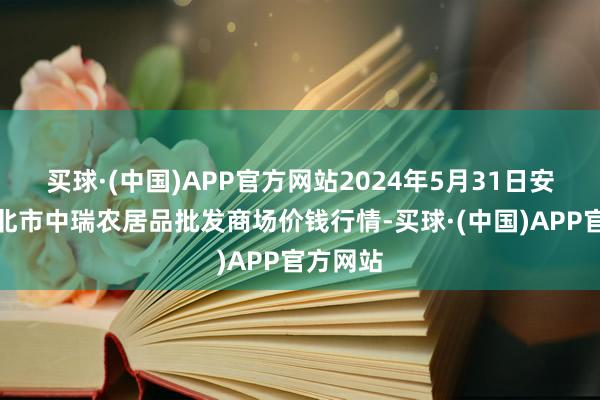 买球·(中国)APP官方网站2024年5月31日安徽省淮北市中瑞农居品批发商场价钱行情-买球·(中国)APP官方网站