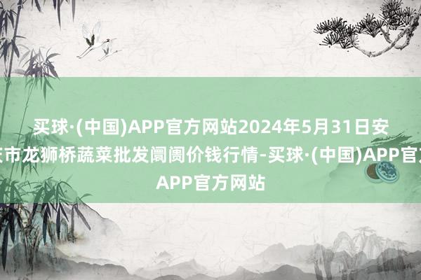 买球·(中国)APP官方网站2024年5月31日安徽安庆市龙狮桥蔬菜批发阛阓价钱行情-买球·(中国)APP官方网站