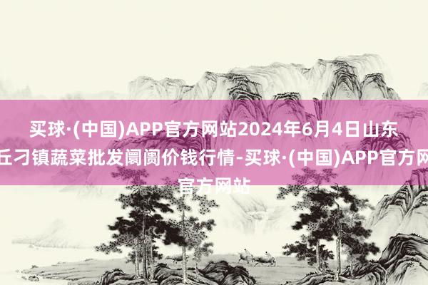 买球·(中国)APP官方网站2024年6月4日山东章丘刁镇蔬菜批发阛阓价钱行情-买球·(中国)APP官方网站