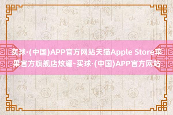 买球·(中国)APP官方网站天猫Apple Store苹果官方旗舰店炫耀-买球·(中国)APP官方网站