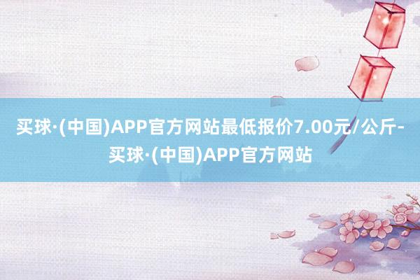 买球·(中国)APP官方网站最低报价7.00元/公斤-买球·(中国)APP官方网站