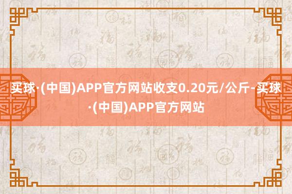 买球·(中国)APP官方网站收支0.20元/公斤-买球·(中国)APP官方网站