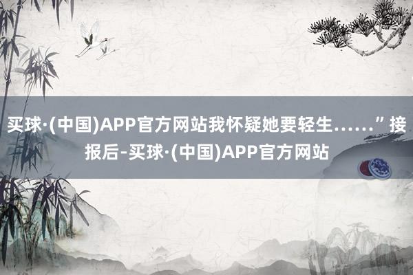 买球·(中国)APP官方网站我怀疑她要轻生……”接报后-买球·(中国)APP官方网站