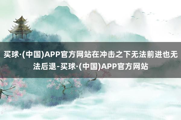 买球·(中国)APP官方网站在冲击之下无法前进也无法后退-买球·(中国)APP官方网站