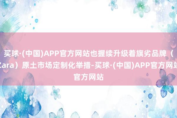 买球·(中国)APP官方网站也握续升级着旗劣品牌（Zara）原土市场定制化举措-买球·(中国)APP官方网站