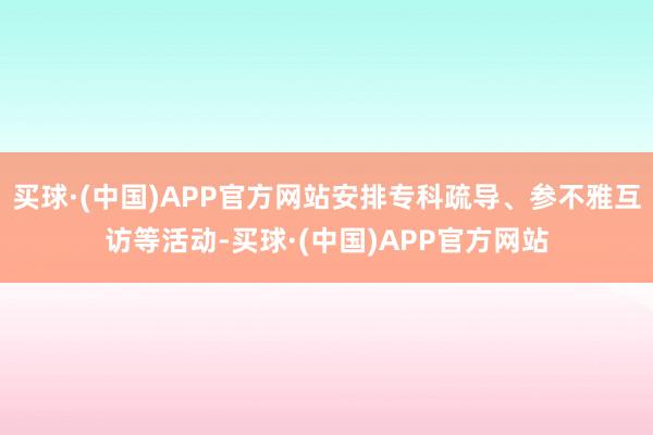 买球·(中国)APP官方网站安排专科疏导、参不雅互访等活动-买球·(中国)APP官方网站