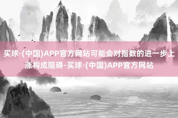 买球·(中国)APP官方网站可能会对指数的进一步上涨构成阻碍-买球·(中国)APP官方网站