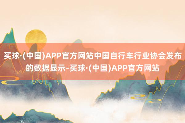 买球·(中国)APP官方网站中国自行车行业协会发布的数据显示-买球·(中国)APP官方网站