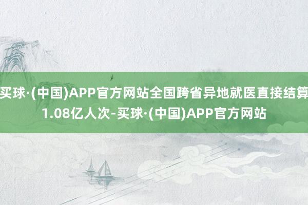 买球·(中国)APP官方网站全国跨省异地就医直接结算1.08亿人次-买球·(中国)APP官方网站