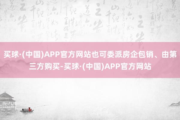 买球·(中国)APP官方网站也可委派房企包销、由第三方购买-买球·(中国)APP官方网站