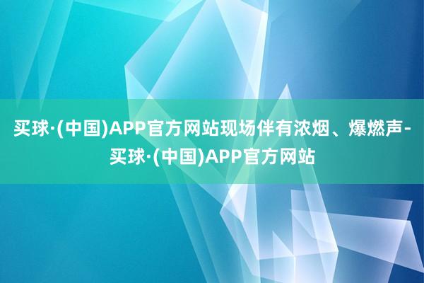 买球·(中国)APP官方网站现场伴有浓烟、爆燃声-买球·(中国)APP官方网站