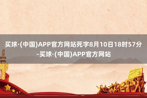 买球·(中国)APP官方网站死字8月10日18时57分-买球·(中国)APP官方网站