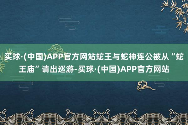 买球·(中国)APP官方网站蛇王与蛇神连公被从“蛇王庙”请出巡游-买球·(中国)APP官方网站